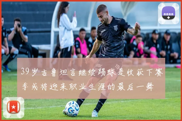 39岁吉鲁坦言继续踢球是收获下赛季或将迎来职业生涯的最后一舞