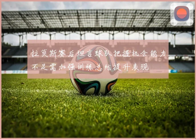拉莫斯赛后坦言球队把握机会能力不足需加强训练总结提升表现