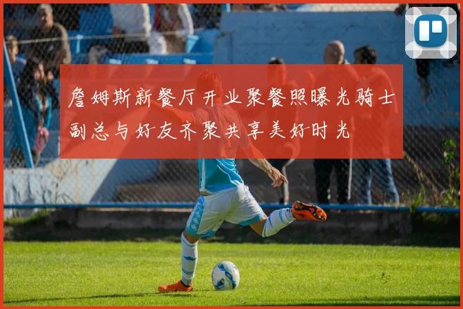 詹姆斯新餐厅开业聚餐照曝光骑士副总与好友齐聚共享美好时光