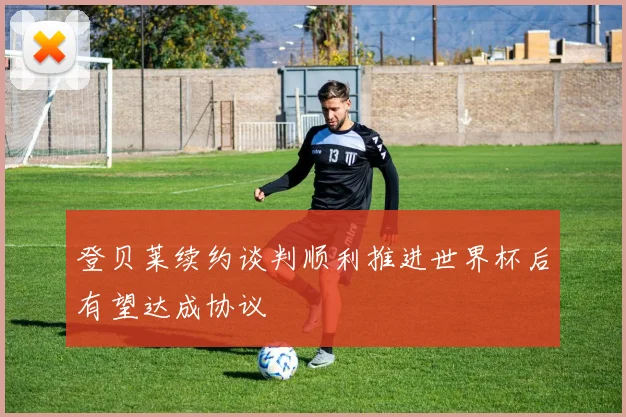登贝莱续约谈判顺利推进世界杯后有望达成协议