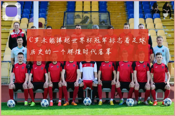 C罗未能捧起世界杯冠军标志着足球历史的一个辉煌时代落幕