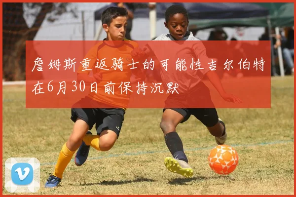 詹姆斯重返骑士的可能性吉尔伯特在6月30日前保持沉默