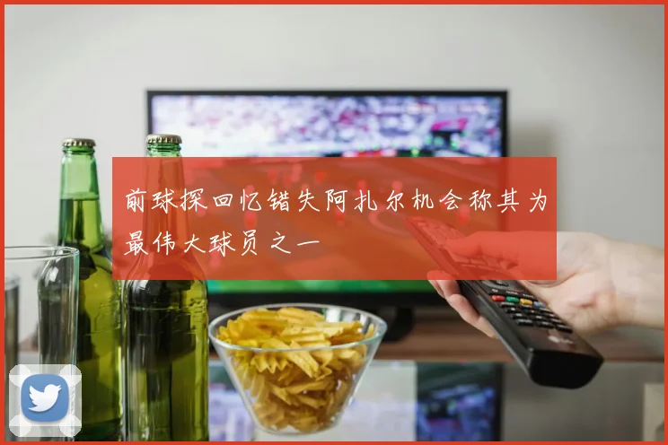 前球探回忆错失阿扎尔机会称其为最伟大球员之一
