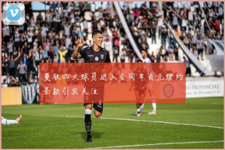 曼联四大球员进入合同年肖无续约条款引发关注