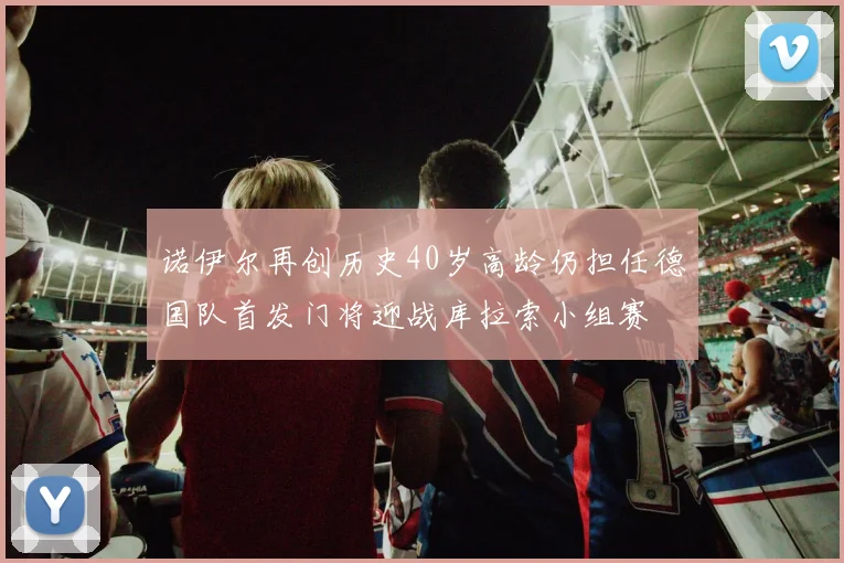 诺伊尔再创历史40岁高龄仍担任德国队首发门将迎战库拉索小组赛