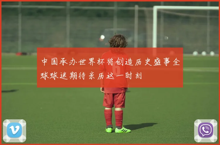 中国承办世界杯将创造历史盛事全球球迷期待亲历这一时刻