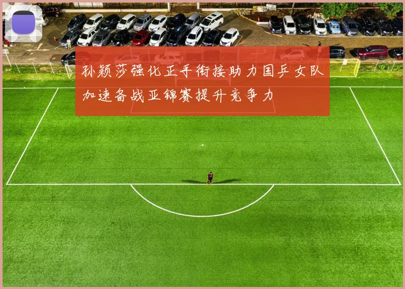 孙颖莎强化正手衔接助力国乒女队加速备战亚锦赛提升竞争力