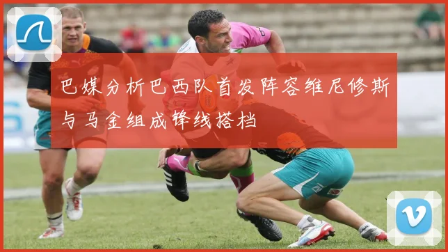 巴媒分析巴西队首发阵容维尼修斯与马金组成锋线搭档