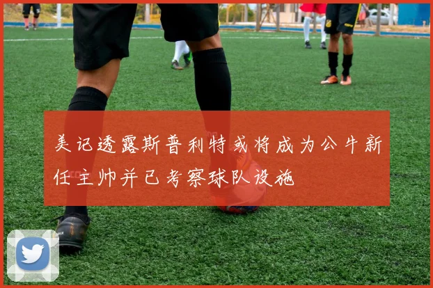 美记透露斯普利特或将成为公牛新任主帅并已考察球队设施