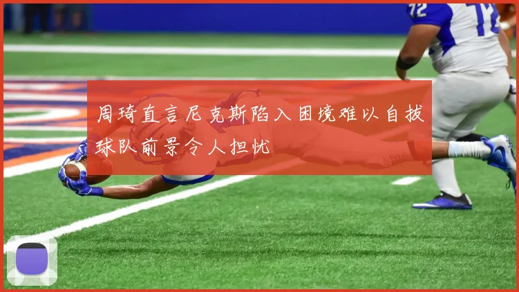 周琦直言尼克斯陷入困境难以自拔球队前景令人担忧