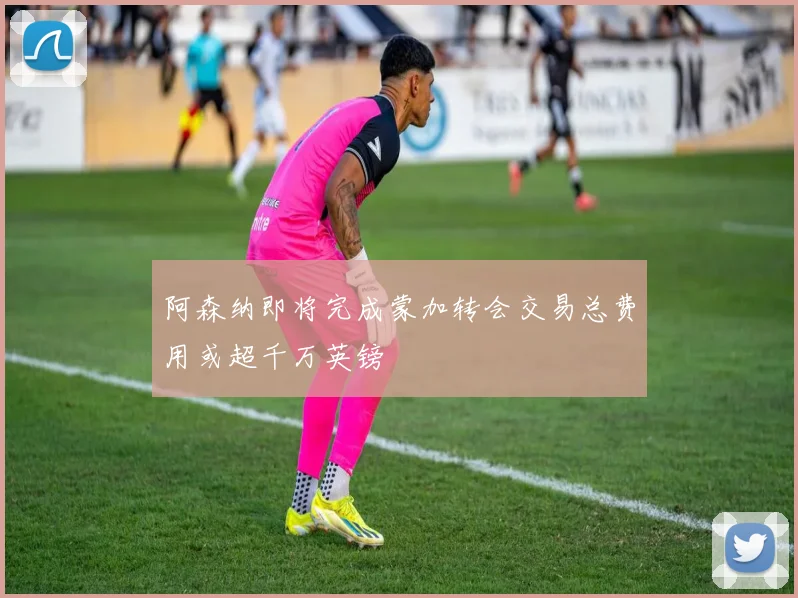 阿森纳即将完成蒙加转会交易总费用或超千万英镑
