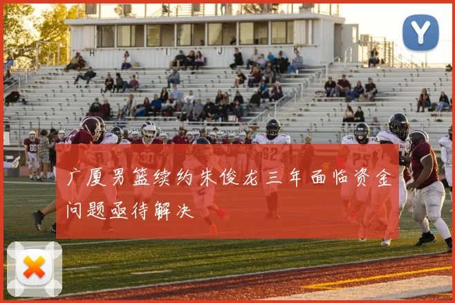 广厦男篮续约朱俊龙三年面临资金问题亟待解决