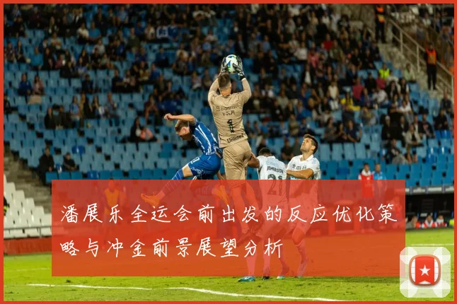 潘展乐全运会前出发的反应优化策略与冲金前景展望分析